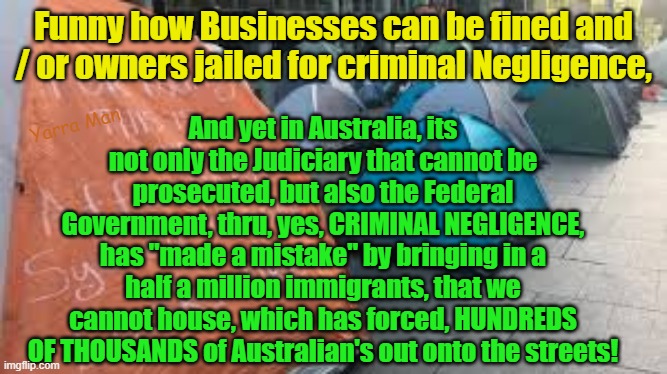 Funny how the businesses can brought to account for criminal negligence, but not the Government or Courts? | Funny how Businesses can be fined and / or owners jailed for criminal Negligence, And yet in Australia, its not only the Judiciary that cannot be prosecuted, but also the Federal Government, thru, yes, CRIMINAL NEGLIGENCE, has "made a mistake" by bringing in a half a million immigrants, that we cannot house, which has forced, HUNDREDS OF THOUSANDS of Australian's out onto the streets! Yarra Man | image tagged in australia,usa,california,democrats,labor,labour | made w/ Imgflip meme maker