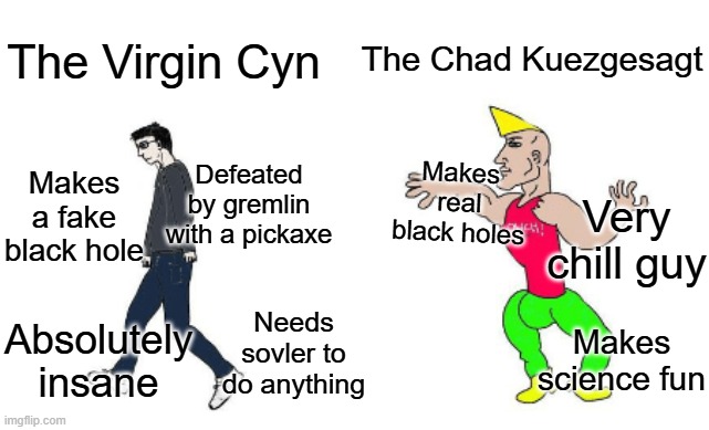 Virgin vs Chad | The Chad Kuezgesagt; The Virgin Cyn; Makes real black holes; Makes a fake black hole; Defeated by gremlin with a pickaxe; Very chill guy; Needs sovler to do anything; Absolutely insane; Makes science fun | image tagged in virgin vs chad | made w/ Imgflip meme maker