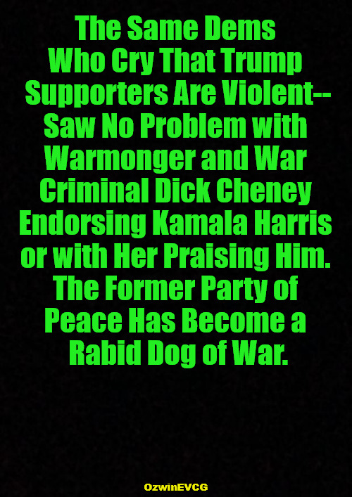 Everything Except Actual Violence = "Literal Violence!" | The Same Dems 

Who Cry That Trump 

Supporters Are Violent--

Saw No Problem with 

Warmonger and War 

Criminal Dick Cheney 

Endorsing Kamala Harris 

or with Her Praising Him. 

The Former Party of 

Peace Has Become a 

Rabid Dog of War. OzwinEVCG | image tagged in donald trump,dick cheney,kamala harris,liberal logic,democratic party,clown world | made w/ Imgflip meme maker