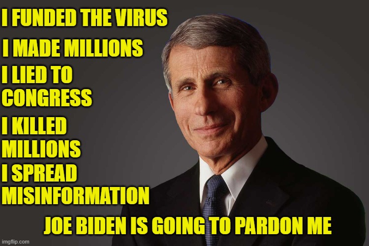 The real Anthony Fauci | I FUNDED THE VIRUS; I MADE MILLIONS; I LIED TO
CONGRESS; I KILLED
MILLIONS; I SPREAD
MISINFORMATION; JOE BIDEN IS GOING TO PARDON ME | image tagged in murder,dr fauci,fauci,maga,cdc,rand paul | made w/ Imgflip meme maker