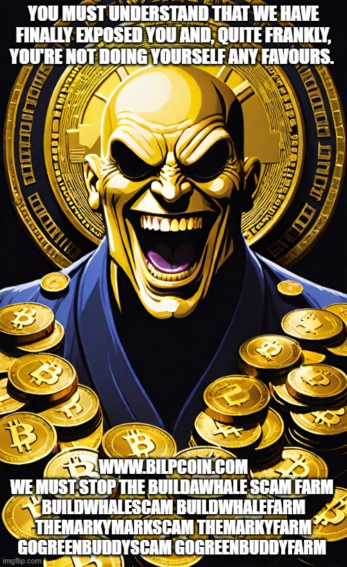 YOU MUST UNDERSTAND THAT WE HAVE FINALLY EXPOSED YOU AND, QUITE FRANKLY, YOU'RE NOT DOING YOURSELF ANY FAVOURS. WWW.BILPCOIN.COM
WE MUST STOP THE BUILDAWHALE SCAM FARM 
BUILDWHALESCAM BUILDWHALEFARM
THEMARKYMARKSCAM THEMARKYFARM
GOGREENBUDDYSCAM GOGREENBUDDYFARM | made w/ Imgflip meme maker