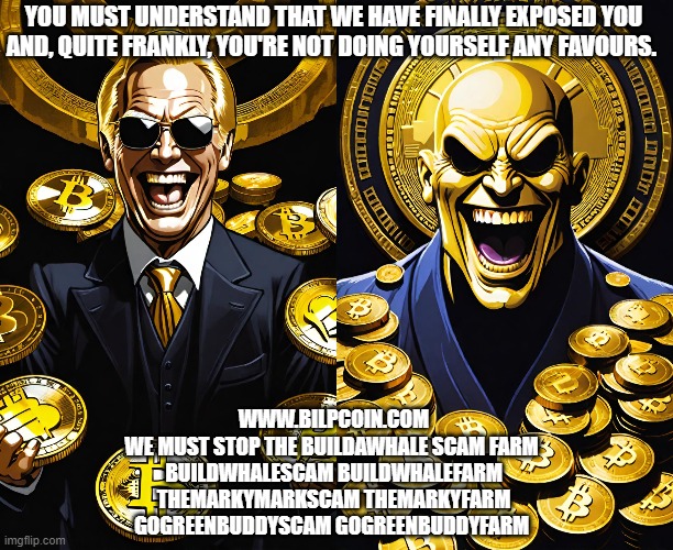 YOU MUST UNDERSTAND THAT WE HAVE FINALLY EXPOSED YOU AND, QUITE FRANKLY, YOU'RE NOT DOING YOURSELF ANY FAVOURS. WWW.BILPCOIN.COM
WE MUST STOP THE BUILDAWHALE SCAM FARM 
BUILDWHALESCAM BUILDWHALEFARM
THEMARKYMARKSCAM THEMARKYFARM
GOGREENBUDDYSCAM GOGREENBUDDYFARM | made w/ Imgflip meme maker