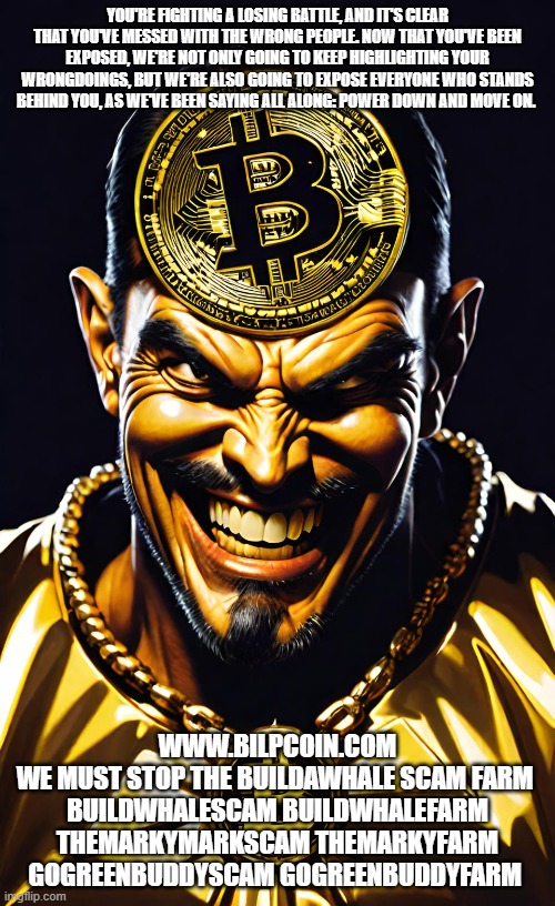 YOU'RE FIGHTING A LOSING BATTLE, AND IT'S CLEAR THAT YOU'VE MESSED WITH THE WRONG PEOPLE. NOW THAT YOU'VE BEEN EXPOSED, WE'RE NOT ONLY GOING TO KEEP HIGHLIGHTING YOUR WRONGDOINGS, BUT WE'RE ALSO GOING TO EXPOSE EVERYONE WHO STANDS BEHIND YOU, AS WE'VE BEEN SAYING ALL ALONG: POWER DOWN AND MOVE ON. WWW.BILPCOIN.COM
WE MUST STOP THE BUILDAWHALE SCAM FARM 
BUILDWHALESCAM BUILDWHALEFARM
THEMARKYMARKSCAM THEMARKYFARM
GOGREENBUDDYSCAM GOGREENBUDDYFARM | made w/ Imgflip meme maker