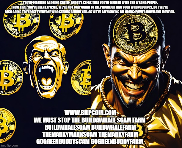 YOU'RE FIGHTING A LOSING BATTLE, AND IT'S CLEAR THAT YOU'VE MESSED WITH THE WRONG PEOPLE. NOW THAT YOU'VE BEEN EXPOSED, WE'RE NOT ONLY GOING TO KEEP HIGHLIGHTING YOUR WRONGDOINGS, BUT WE'RE ALSO GOING TO EXPOSE EVERYONE WHO STANDS BEHIND YOU, AS WE'VE BEEN SAYING ALL ALONG: POWER DOWN AND MOVE ON. WWW.BILPCOIN.COM
WE MUST STOP THE BUILDAWHALE SCAM FARM 
BUILDWHALESCAM BUILDWHALEFARM
THEMARKYMARKSCAM THEMARKYFARM
GOGREENBUDDYSCAM GOGREENBUDDYFARM | made w/ Imgflip meme maker