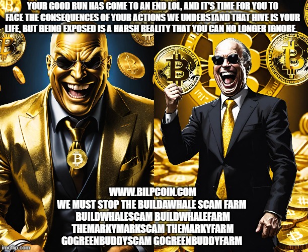 YOUR GOOD RUN HAS COME TO AN END LOL, AND IT'S TIME FOR YOU TO FACE THE CONSEQUENCES OF YOUR ACTIONS WE UNDERSTAND THAT HIVE IS YOUR LIFE, BUT BEING EXPOSED IS A HARSH REALITY THAT YOU CAN NO LONGER IGNORE. WWW.BILPCOIN.COM
WE MUST STOP THE BUILDAWHALE SCAM FARM 
BUILDWHALESCAM BUILDWHALEFARM
THEMARKYMARKSCAM THEMARKYFARM
GOGREENBUDDYSCAM GOGREENBUDDYFARM | made w/ Imgflip meme maker