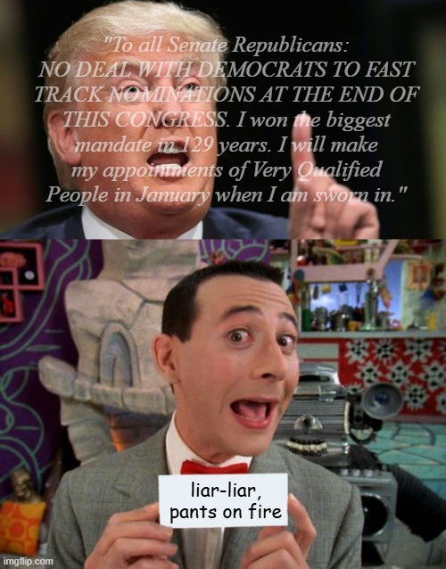 Hey, Trump-cult kids, I dubble-dawg dare ya to fact-check Dear Leader's "biggest mandate" bull---- | "To all Senate Republicans: NO DEAL WITH DEMOCRATS TO FAST TRACK NOMINATIONS AT THE END OF THIS CONGRESS. I won the biggest mandate in 129 years. I will make my appointments of Very Qualified People in January when I am sworn in."; liar-liar, pants on fire | image tagged in trump liar,peewee's secret word,fact check,liar liar pants on fire | made w/ Imgflip meme maker