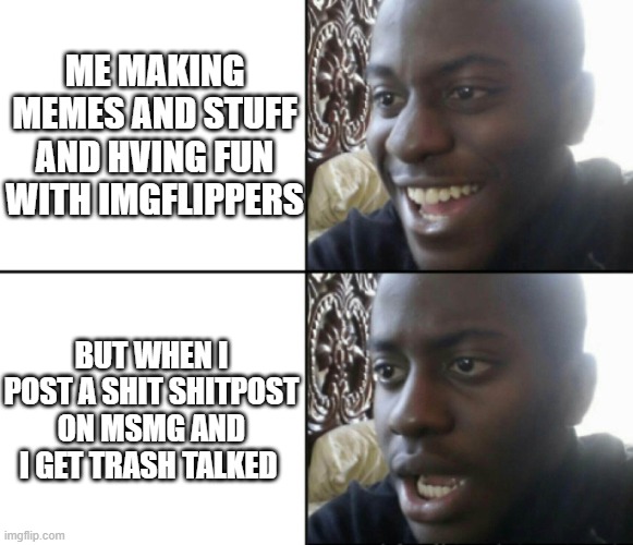 Happy / Shock | ME MAKING MEMES AND STUFF AND HVING FUN WITH IMGFLIPPERS; BUT WHEN I POST A SHIT SHITPOST ON MSMG AND I GET TRASH TALKED | image tagged in happy / shock | made w/ Imgflip meme maker