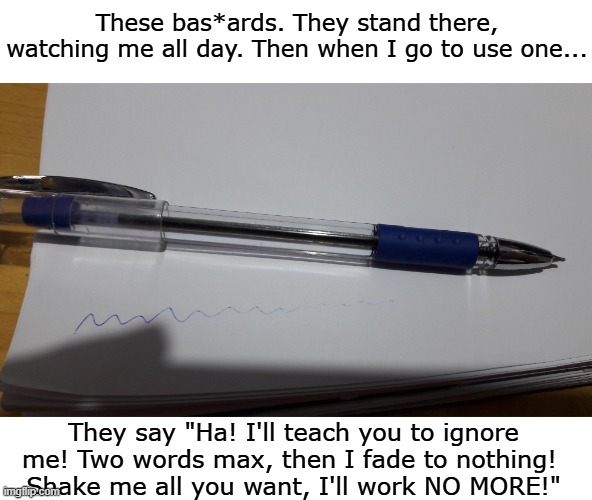 I hardly ever have to use one | These bas*ards. They stand there, watching me all day. Then when I go to use one... They say "Ha! I'll teach you to ignore me! Two words max, then I fade to nothing! 
Shake me all you want, I'll work NO MORE!" | image tagged in school,pen | made w/ Imgflip meme maker