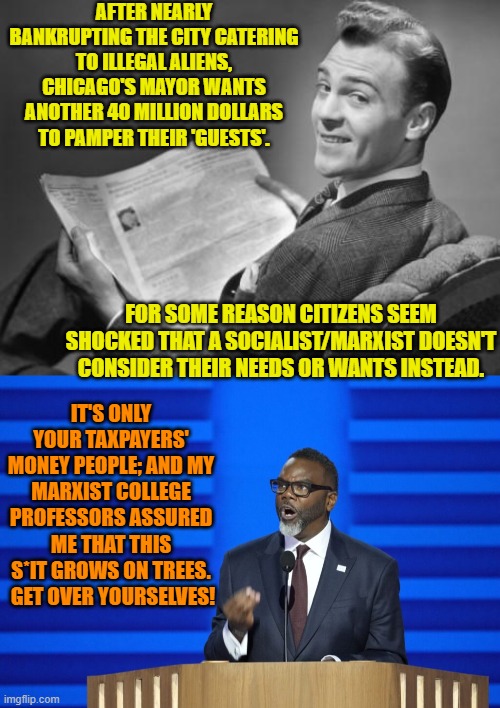 Dear Dem Party Chicago voters . . . next time, vote wisely. | AFTER NEARLY BANKRUPTING THE CITY CATERING TO ILLEGAL ALIENS, CHICAGO'S MAYOR WANTS ANOTHER 40 MILLION DOLLARS TO PAMPER THEIR 'GUESTS'. FOR SOME REASON CITIZENS SEEM SHOCKED THAT A SOCIALIST/MARXIST DOESN'T CONSIDER THEIR NEEDS OR WANTS INSTEAD. IT'S ONLY YOUR TAXPAYERS' MONEY PEOPLE; AND MY MARXIST COLLEGE PROFESSORS ASSURED ME THAT THIS S*IT GROWS ON TREES.  GET OVER YOURSELVES! | image tagged in 50's newspaper | made w/ Imgflip meme maker