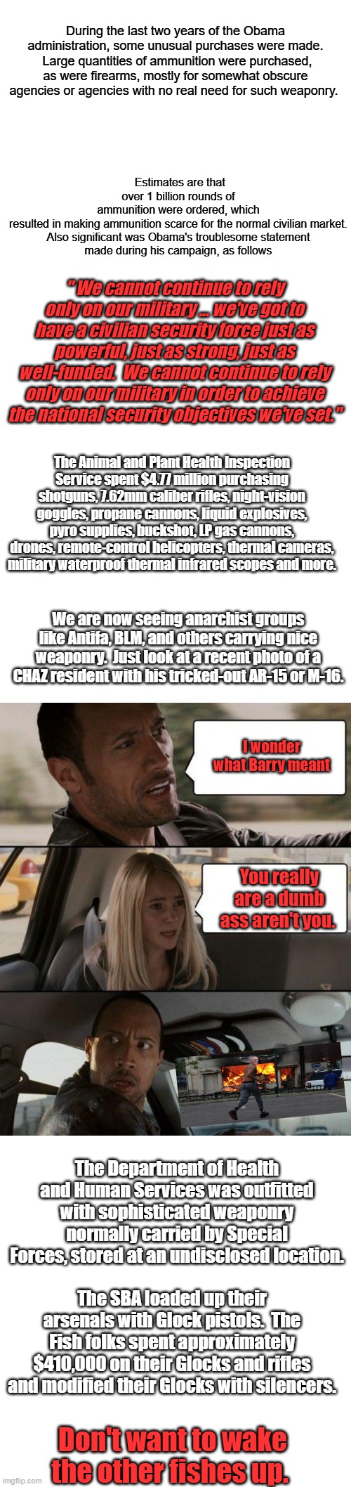 Almost all jobs created were gov. jobs ,question is what kind of jobs. For what purpose & whos geting paid? A.T. | During the last two years of the Obama administration, some unusual purchases were made.  Large quantities of ammunition were purchased, as were firearms, mostly for somewhat obscure agencies or agencies with no real need for such weaponry. Estimates are that over 1 billion rounds of ammunition were ordered, which resulted in making ammunition scarce for the normal civilian market.


Also significant was Obama's troublesome statement made during his campaign, as follows; " We cannot continue to rely only on our military ... we've got to have a civilian security force just as powerful, just as strong, just as well-funded.  We cannot continue to rely only on our military in order to achieve the national security objectives we've set."; The Animal and Plant Health Inspection Service spent $4.77 million purchasing shotguns, 7.62mm caliber rifles, night-vision goggles, propane cannons, liquid explosives, pyro supplies, buckshot, LP gas cannons, drones, remote-control helicopters, thermal cameras, military waterproof thermal infrared scopes and more. We are now seeing anarchist groups like Antifa, BLM, and others carrying nice weaponry.  Just look at a recent photo of a CHAZ resident with his tricked-out AR-15 or M-16. I wonder what Barry meant; You really are a dumb ass aren't you. The Department of Health and Human Services was outfitted with sophisticated weaponry normally carried by Special Forces, stored at an undisclosed location. The SBA loaded up their arsenals with Glock pistols.  The Fish folks spent approximately $410,000 on their Glocks and rifles and modified their Glocks with silencers. Don't want to wake the other fishes up. | image tagged in memes,blank transparent square,the rock driving | made w/ Imgflip meme maker