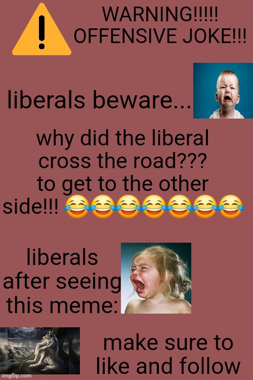 WARNING!!!!! OFFENSIVE JOKE!!! liberals beware... why did the liberal cross the road???
to get to the other side!!! 😂😂😂😂😂😂😂; liberals after seeing this meme:; make sure to like and follow | made w/ Imgflip meme maker