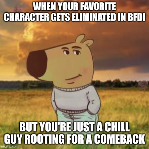 Chill guy | WHEN YOUR FAVORITE CHARACTER GETS ELIMINATED IN BFDI; BUT YOU'RE JUST A CHILL GUY ROOTING FOR A COMEBACK | image tagged in chill guy | made w/ Imgflip meme maker