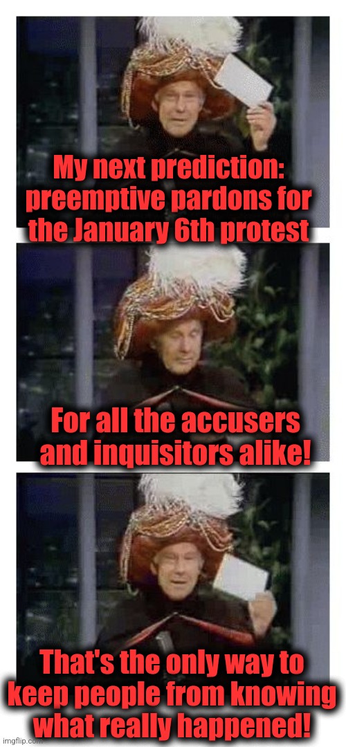 Carnac the Magnificent | My next prediction:
preemptive pardons for
the January 6th protest; For all the accusers and inquisitors alike! That's the only way to
keep people from knowing
what really happened! | image tagged in carnac the magnificent,january 6,pardon,coverup,joe biden,democrats | made w/ Imgflip meme maker