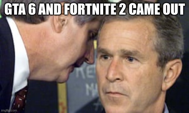 George Bush 9/11 | GTA 6 AND FORTNITE 2 CAME OUT | image tagged in george bush 9/11 | made w/ Imgflip meme maker