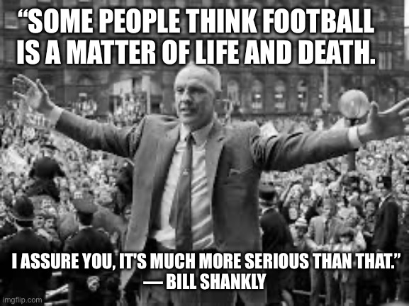 The truth | “SOME PEOPLE THINK FOOTBALL IS A MATTER OF LIFE AND DEATH. I ASSURE YOU, IT'S MUCH MORE SERIOUS THAN THAT.”
— BILL SHANKLY | image tagged in soccer,sports,funny,truth,life,death | made w/ Imgflip meme maker