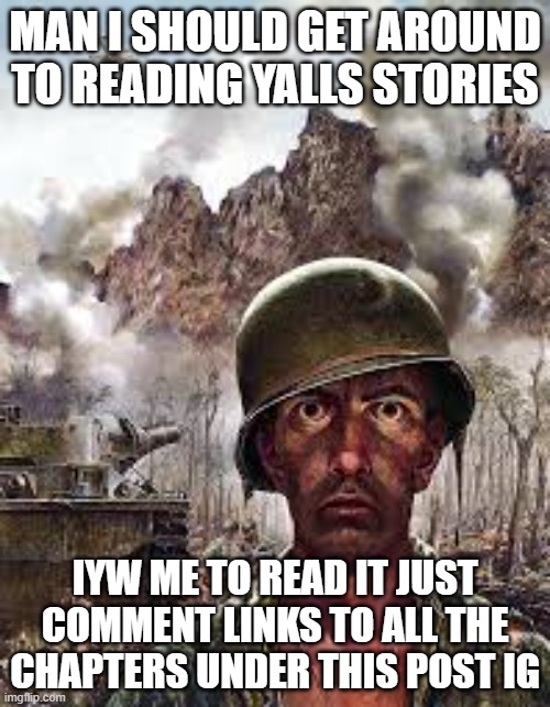 im just really tired and i never found the time. anyway im going to bed, i'll read em in a few hours | MAN I SHOULD GET AROUND TO READING YALLS STORIES; IYW ME TO READ IT JUST COMMENT LINKS TO ALL THE CHAPTERS UNDER THIS POST IG | image tagged in thousand yard stare | made w/ Imgflip meme maker