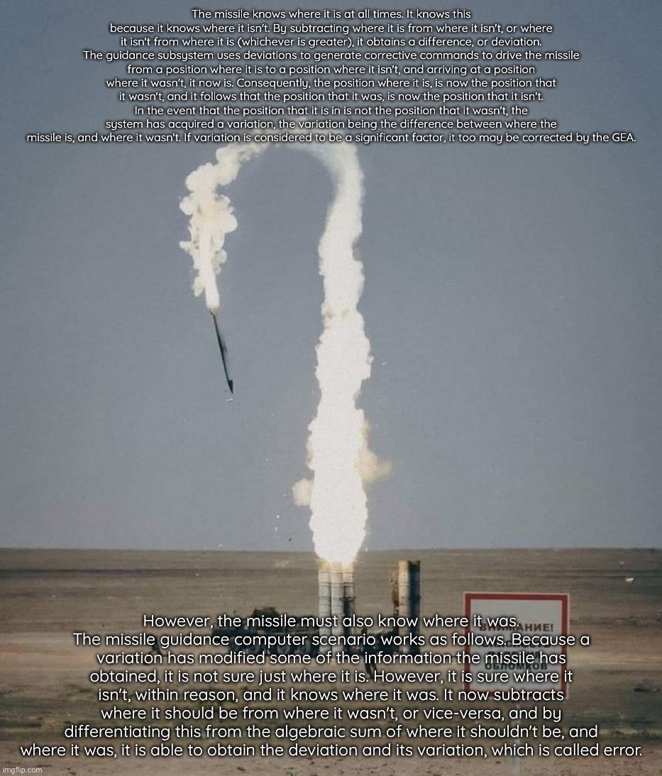 It knows… | The missile knows where it is at all times. It knows this because it knows where it isn't. By subtracting where it is from where it isn't, or where it isn't from where it is (whichever is greater), it obtains a difference, or deviation. The guidance subsystem uses deviations to generate corrective commands to drive the missile from a position where it is to a position where it isn't, and arriving at a position where it wasn't, it now is. Consequently, the position where it is, is now the position that it wasn't, and it follows that the position that it was, is now the position that it isn't.
In the event that the position that it is in is not the position that it wasn't, the system has acquired a variation, the variation being the difference between where the missile is, and where it wasn't. If variation is considered to be a significant factor, it too may be corrected by the GEA. However, the missile must also know where it was.
The missile guidance computer scenario works as follows. Because a variation has modified some of the information the missile has obtained, it is not sure just where it is. However, it is sure where it isn't, within reason, and it knows where it was. It now subtracts where it should be from where it wasn't, or vice-versa, and by differentiating this from the algebraic sum of where it shouldn't be, and where it was, it is able to obtain the deviation and its variation, which is called error. | image tagged in the missile knows where it is at all times | made w/ Imgflip meme maker