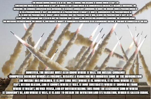 Missile launch | THE MISSILE KNOWS WHERE IT IS AT ALL TIMES. IT KNOWS THIS BECAUSE IT KNOWS WHERE IT ISN'T. BY SUBTRACTING WHERE IT IS FROM WHERE IT ISN'T, OR WHERE IT ISN'T FROM WHERE IT IS (WHICHEVER IS GREATER), IT OBTAINS A DIFFERENCE, OR DEVIATION. THE GUIDANCE SUBSYSTEM USES DEVIATIONS TO GENERATE CORRECTIVE COMMANDS TO DRIVE THE MISSILE FROM A POSITION WHERE IT IS TO A POSITION WHERE IT ISN'T, AND ARRIVING AT A POSITION WHERE IT WASN'T, IT NOW IS. CONSEQUENTLY, THE POSITION WHERE IT IS, IS NOW THE POSITION THAT IT WASN'T, AND IT FOLLOWS THAT THE POSITION THAT IT WAS, IS NOW THE POSITION THAT IT ISN'T. IN THE EVENT THAT THE POSITION THAT IT IS IN IS NOT THE POSITION THAT IT WASN'T, THE SYSTEM HAS ACQUIRED A VARIATION, THE VARIATION BEING THE DIFFERENCE BETWEEN WHERE THE MISSILE IS, AND WHERE IT WASN'T. IF VARIATION IS CONSIDERED TO BE A SIGNIFICANT FACTOR, IT TOO MAY BE CORRECTED BY THE GEA. HOWEVER, THE MISSILE MUST ALSO KNOW WHERE IT WAS. THE MISSILE GUIDANCE COMPUTER SCENARIO WORKS AS FOLLOWS. BECAUSE A VARIATION HAS MODIFIED SOME OF THE INFORMATION THE MISSILE HAS OBTAINED, IT IS NOT SURE JUST WHERE IT IS. HOWEVER, IT IS SURE WHERE IT ISN'T, WITHIN REASON, AND IT KNOWS WHERE IT WAS. IT NOW SUBTRACTS WHERE IT SHOULD BE FROM WHERE IT WASN'T, OR VICE-VERSA, AND BY DIFFERENTIATING THIS FROM THE ALGEBRAIC SUM OF WHERE IT SHOULDN'T BE, AND WHERE IT WAS, IT IS ABLE TO OBTAIN THE DEVIATION AND ITS VARIATION, WHICH IS CALLED ERROR. | image tagged in missile launch | made w/ Imgflip meme maker