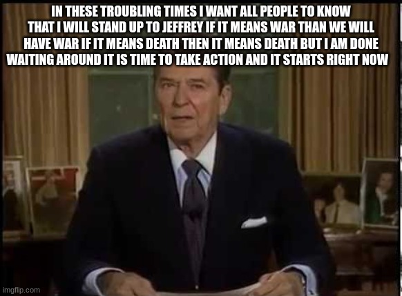 ronald reagan | IN THESE TROUBLING TIMES I WANT ALL PEOPLE TO KNOW THAT I WILL STAND UP TO JEFFREY IF IT MEANS WAR THAN WE WILL HAVE WAR IF IT MEANS DEATH THEN IT MEANS DEATH BUT I AM DONE WAITING AROUND IT IS TIME TO TAKE ACTION AND IT STARTS RIGHT NOW | image tagged in ronald reagan | made w/ Imgflip meme maker