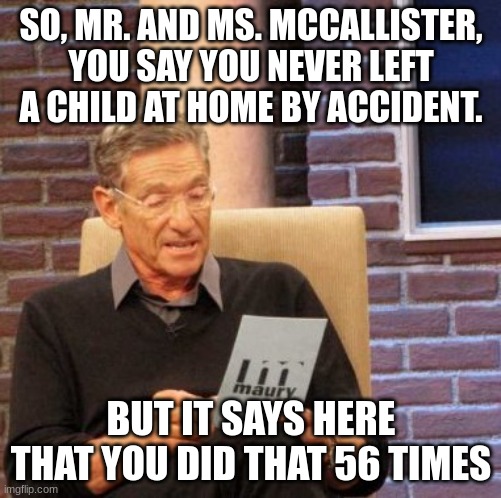 CALL CPS!!! | SO, MR. AND MS. MCCALLISTER, YOU SAY YOU NEVER LEFT A CHILD AT HOME BY ACCIDENT. BUT IT SAYS HERE THAT YOU DID THAT 56 TIMES | image tagged in memes,maury lie detector | made w/ Imgflip meme maker