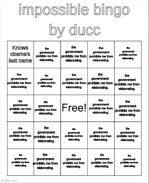 the government prohibits me from elaborating. | by ducc; impossible bingo; the government prohibits me from elaborating. the government prohibits me from elaborating. the government prohibits me from elaborating. Knows obama's last name; the government prohibits me from elaborating. the government prohibits me from elaborating. the government prohibits me from elaborating. the government prohibits me from elaborating. the government prohibits me from elaborating. the government prohibits me from elaborating. the government prohibits me from elaborating. the government prohibits me from elaborating. the government prohibits me from elaborating. the government prohibits me from elaborating. the government prohibits me from elaborating. the government prohibits me from elaborating. the government prohibits me from elaborating. the government prohibits me from elaborating. the government prohibits me from elaborating. the government prohibits me from elaborating. the government prohibits me from elaborating. the government prohibits me from elaborating. the government prohibits me from elaborating. the government prohibits me from elaborating. | image tagged in blank bingo | made w/ Imgflip meme maker