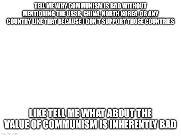 Like what part of the belief is bad | TELL ME WHY COMMUNISM IS BAD WITHOUT MENTIONING THE USSR, CHINA, NORTH KOREA, OR ANY COUNTRY LIKE THAT BECAUSE I DON'T SUPPORT THOSE COUNTRIES; LIKE TELL ME WHAT ABOUT THE VALUE OF COMMUNISM IS INHERENTLY BAD | made w/ Imgflip meme maker