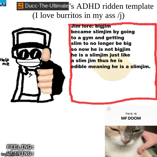 @jim | Jim lore: bigjim became slimjim by going to a gym and getting slim to no longer be big so now he is not bigjim he is a slimjim just like a slim jim thus he is edible meaning he is a slimjim. | image tagged in ducc-the-ultimate's adhd ridden template | made w/ Imgflip meme maker