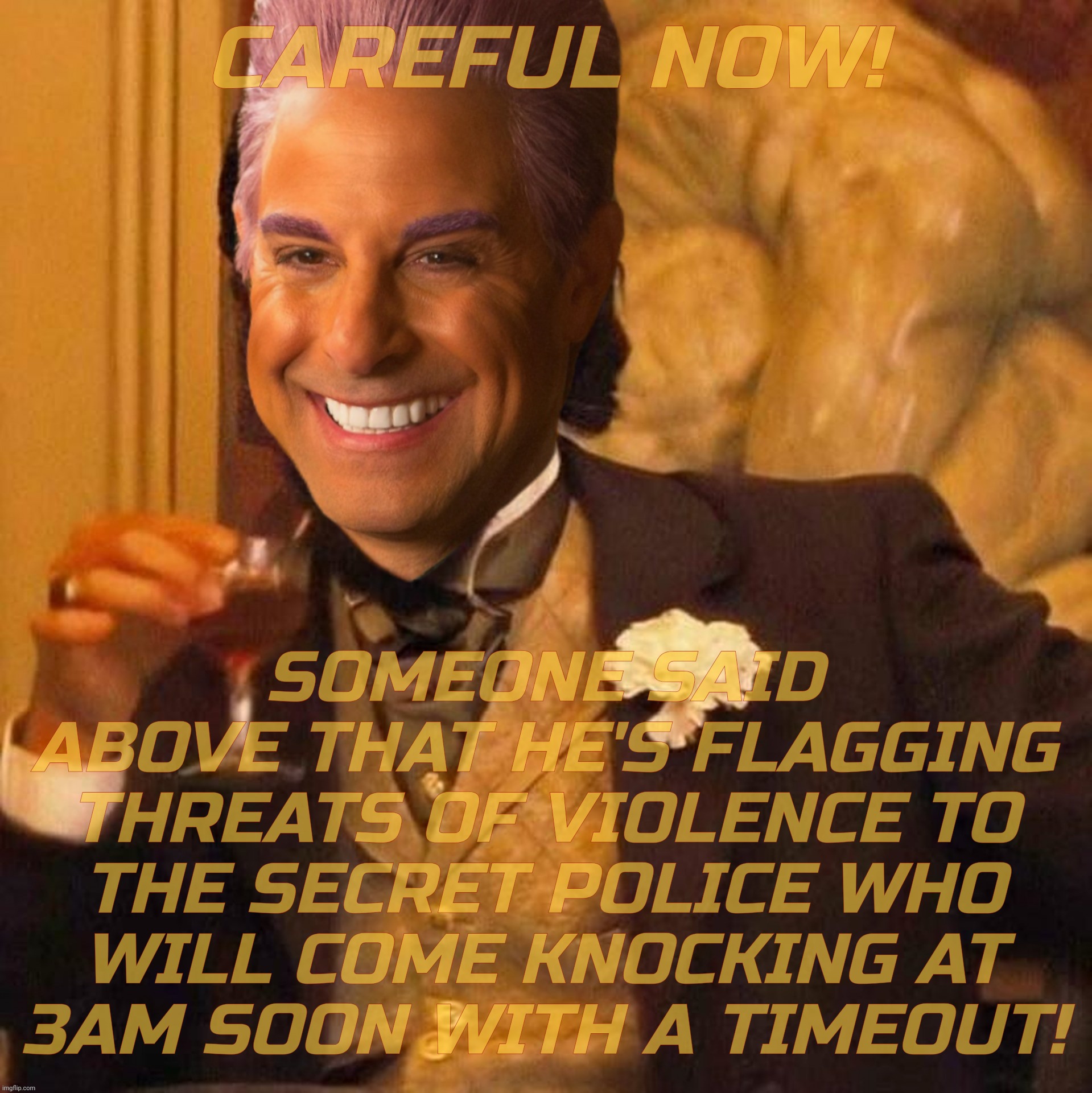 CAREFUL NOW! SOMEONE SAID ABOVE THAT HE'S FLAGGING THREATS OF VIOLENCE TO
THE SECRET POLICE WHO
WILL COME KNOCKING AT
3AM SOON WITH A TIMEOU | image tagged in caesar flickerman laughing leo | made w/ Imgflip meme maker