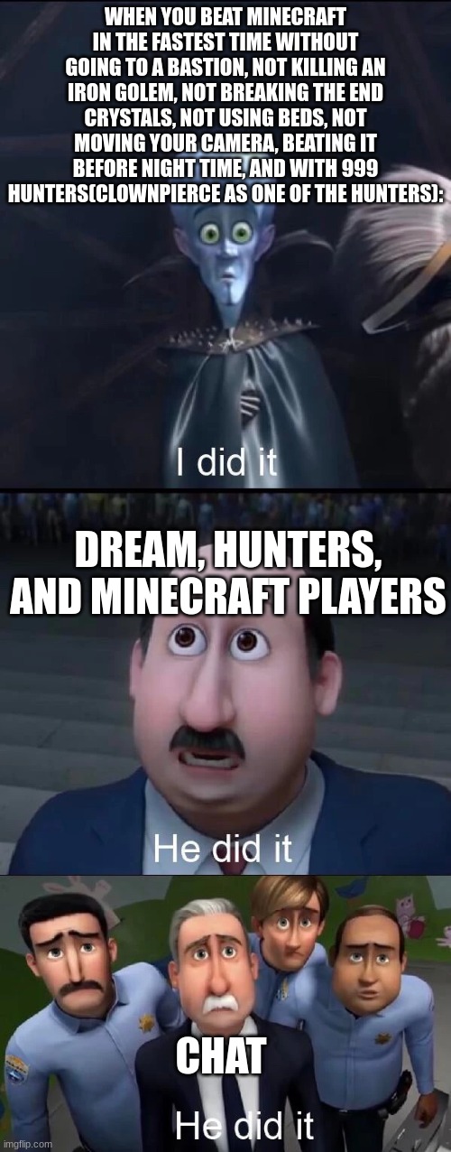 the new dream that will save his reputation | WHEN YOU BEAT MINECRAFT IN THE FASTEST TIME WITHOUT GOING TO A BASTION, NOT KILLING AN IRON GOLEM, NOT BREAKING THE END CRYSTALS, NOT USING BEDS, NOT MOVING YOUR CAMERA, BEATING IT BEFORE NIGHT TIME, AND WITH 999 HUNTERS(CLOWNPIERCE AS ONE OF THE HUNTERS):; DREAM, HUNTERS, AND MINECRAFT PLAYERS; CHAT | image tagged in megamind i did it | made w/ Imgflip meme maker