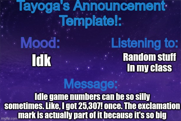 I'll show a screenshot in the comments if anyone wants to see btw | Random stuff in my class; Idk; Idle game numbers can be so silly sometimes. Like, I got 25,307! once. The exclamation mark is actually part of it because it's so big | image tagged in tayoga's announcement template | made w/ Imgflip meme maker