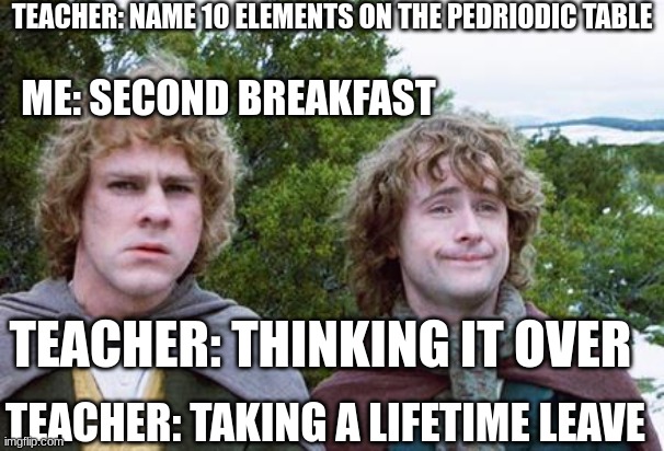 10 elements on the pedriodic table | TEACHER: NAME 10 ELEMENTS ON THE PEDRIODIC TABLE; ME: SECOND BREAKFAST; TEACHER: THINKING IT OVER; TEACHER: TAKING A LIFETIME LEAVE | image tagged in second breakfast | made w/ Imgflip meme maker