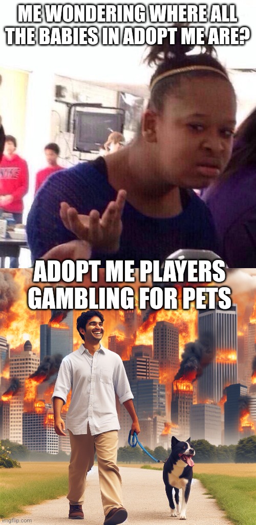 I came back from 2019 and came to roleplay but all I found was gambling ? | ME WONDERING WHERE ALL THE BABIES IN ADOPT ME ARE? ADOPT ME PLAYERS GAMBLING FOR PETS | image tagged in memes,black girl wat,man walking his dog smiling while world burns behind him | made w/ Imgflip meme maker