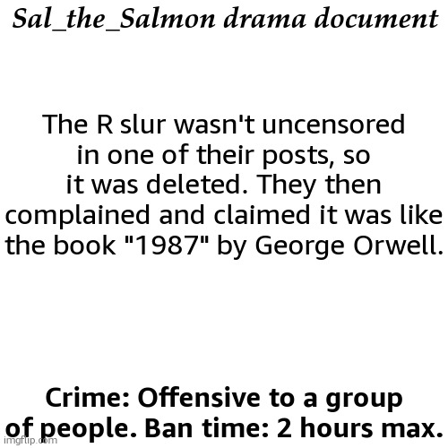 Sal_the_Salmon drama document; The R slur wasn't uncensored in one of their posts, so it was deleted. They then complained and claimed it was like the book "1987" by George Orwell. Crime: Offensive to a group of people. Ban time: 2 hours max. | image tagged in drama document | made w/ Imgflip meme maker