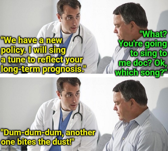 Imagine if doctors had to present bad news in a positive way? | "What? You're going to sing to me doc? Ok, which song?"; "We have a new policy. I will sing a tune to reflect your long-term prognosis."; "Dum-dum-dum, another one bites the dust!" | image tagged in doctor and patient,i diagnose you with dead,bad ideas,hospital,health care,bad news | made w/ Imgflip meme maker