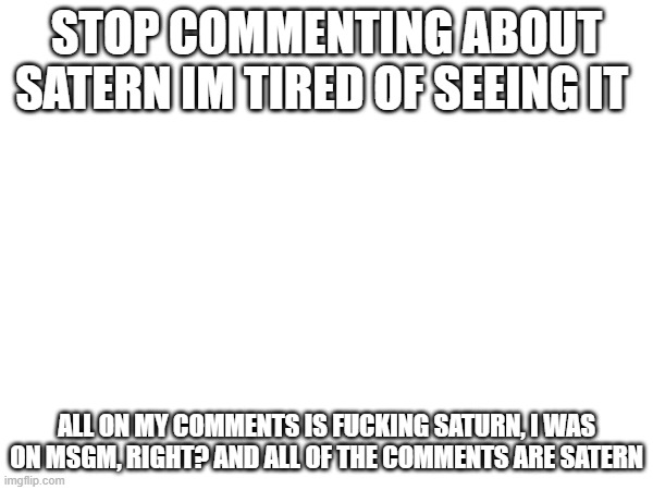 Stop commenting about satern =[ | STOP COMMENTING ABOUT SATERN IM TIRED OF SEEING IT; ALL ON MY COMMENTS IS FUCKING SATURN, I WAS ON MSGM, RIGHT? AND ALL OF THE COMMENTS ARE SATERN | made w/ Imgflip meme maker