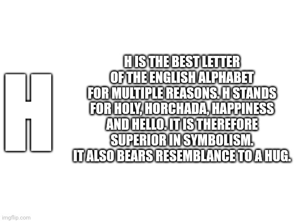 H IS THE BEST LETTER OF THE ENGLISH ALPHABET FOR MULTIPLE REASONS. H STANDS FOR HOLY, HORCHADA, HAPPINESS AND HELLO. IT IS THEREFORE SUPERIOR IN SYMBOLISM. IT ALSO BEARS RESEMBLANCE TO A HUG. H | made w/ Imgflip meme maker