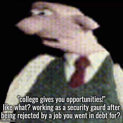 whauhauhauhhgajrheha7hahhuh.??. | "college gives you opportunities!" like what? working as a security gaurd after being rejected by a job you went in debt for? | image tagged in whauhauhauhhgajrheha7hahhuh | made w/ Imgflip meme maker