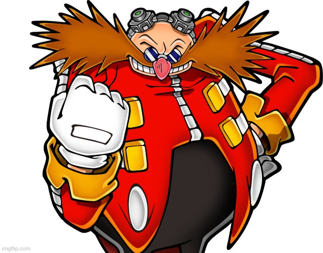 Dr Eggman | I’VE COME TO MAKE AN ANNOUNCEMENT: SHADOW THE HEDGEHOG’S A BITCH ASS MOTHER F**KER. HE PISSED ON MY F**KING WIFE. THAT’S RIGHT, HE TOOK HIS HEDGEHOG F**KIN' QUILLY DICK OUT AND HE PISSED ON MY F**KING WIFE, AND HE SAID HIS DICK WAS THIS BIG. AND I SAID “THAT’S DISGUSTING!” SO I’M MAKING A CALLOUT POST ON MY TWITTER DOT COM: "SHADOW THE HEDGEHOG, YOU GOT A SMALL DICK, IT’S THE SIZE OF THIS WALNUT EXCEPT WAY SMALLER." AND GUESS WHAT, HERE’S WHAT MY DONG LOOKS LIKE: PFFFFFFFFGJT. THAT’S RIGHT BABY. ALL POINT, NO QUILLS, NO PILLOWS, LOOK AT THAT IT LOOKS LIKE TWO BALLS AND A BONG. HE F**KED MY WIFE SO GUESS WHAT, I’M GONNA F**K THE EARTH. THATS RIGHT THIS IS WHAT YOU GET, MY SUPER LAZER PISS. EXCEPT I’M NOT GONNA PISS ON THE EARTH, I’M GONNA GO HIGHER. I’M PISSING ON THE MOOOOOON! HOW DO YOU LIKE THAT, OBAMA? I PISSED ON THE MOON, YOU IDIOT! YOU HAVE TWENTY-THREE HOURS BEFORE THE PISS D R O P L E T S HIT THE F**KING EARTH, NOW GET OUT OF MY F**KING SIGHT BEFORE I PISS ON YOU TOO! | image tagged in dr eggman | made w/ Imgflip meme maker