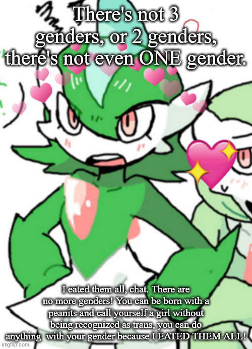 female gallade my beloved | There's not 3 genders, or 2 genders, there's not even ONE gender. I eated them all, chat. There are no more genders! You can be born with a peanits and call yourself a girl without being recognized as trans, you can do anything  with your gender because I EATED THEM ALL! | image tagged in female gallade my beloved | made w/ Imgflip meme maker