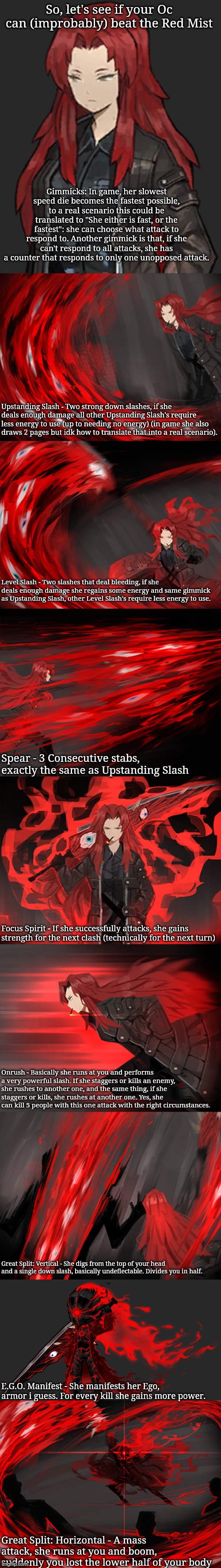 The Red Mist ain't to joke with. | So, let's see if your Oc can (improbably) beat the Red Mist; Gimmicks: In game, her slowest speed die becomes the fastest possible, to a real scenario this could be translated to "She either is fast, or the fastest": she can choose what attack to respond to. Another gimmick is that, if she can't respond to all attacks, she has a counter that responds to only one unopposed attack. Upstanding Slash - Two strong down slashes, if she deals enough damage all other Upstanding Slash's require less energy to use (up to needing no energy) (in game she also draws 2 pages but idk how to translate that into a real scenario). Level Slash - Two slashes that deal bleeding, if she deals enough damage she regains some energy and same gimmick as Upstanding Slash, other Level Slash's require less energy to use. Spear - 3 Consecutive stabs, exactly the same as Upstanding Slash; Focus Spirit - If she successfully attacks, she gains strength for the next clash (technically for the next turn); Onrush - Basically she runs at you and performs a very powerful slash. If she staggers or kills an enemy, she rushes to another one, and the same thing, if she staggers or kills, she rushes at another one. Yes, she can kill 5 people with this one attack with the right circumstances. Great Split: Vertical - She digs from the top of your head and a single down slash, basically undeflectable. Divides you in half. E.G.O. Manifest - She manifests her Ego, armor i guess. For every kill she gains more power. Great Split: Horizontal - A mass attack, she runs at you and boom, suddenly you lost the lower half of your body | made w/ Imgflip meme maker