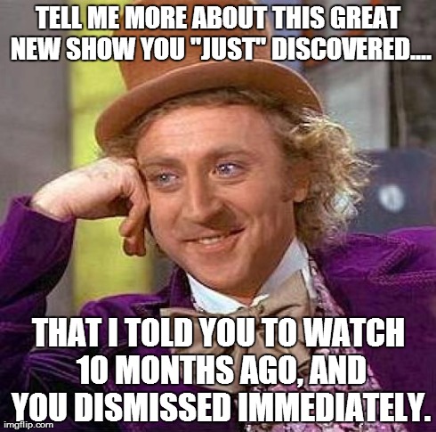 Creepy Condescending Wonka Meme | TELL ME MORE ABOUT THIS GREAT NEW SHOW YOU "JUST" DISCOVERED.... THAT I TOLD YOU TO WATCH 10 MONTHS AGO, AND YOU DISMISSED IMMEDIATELY. | image tagged in memes,creepy condescending wonka,AdviceAnimals | made w/ Imgflip meme maker