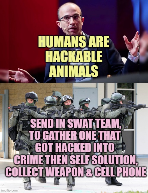 If Humans are Hackable, ARE HUMANS BEING HACKED for political cause gains ? | HUMANS ARE
HACKABLE
ANIMALS; SEND IN SWAT TEAM,
TO GATHER ONE THAT 
GOT HACKED INTO 
CRIME THEN SELF SOLUTION,
COLLECT WEAPON & CELL PHONE | image tagged in yuval,alex jones,transformers,globalism,the secret ingredient is crime,gullible | made w/ Imgflip meme maker