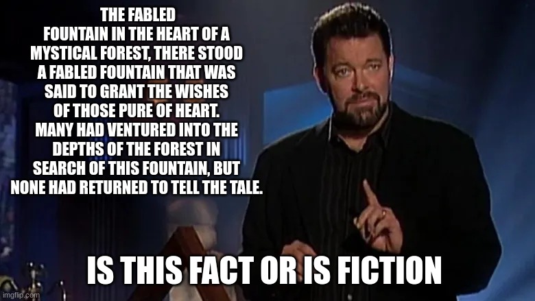 Jonathan frakes | THE FABLED FOUNTAIN IN THE HEART OF A MYSTICAL FOREST, THERE STOOD A FABLED FOUNTAIN THAT WAS SAID TO GRANT THE WISHES OF THOSE PURE OF HEART. MANY HAD VENTURED INTO THE DEPTHS OF THE FOREST IN SEARCH OF THIS FOUNTAIN, BUT NONE HAD RETURNED TO TELL THE TALE. IS THIS FACT OR IS FICTION | image tagged in jonathan frakes | made w/ Imgflip meme maker