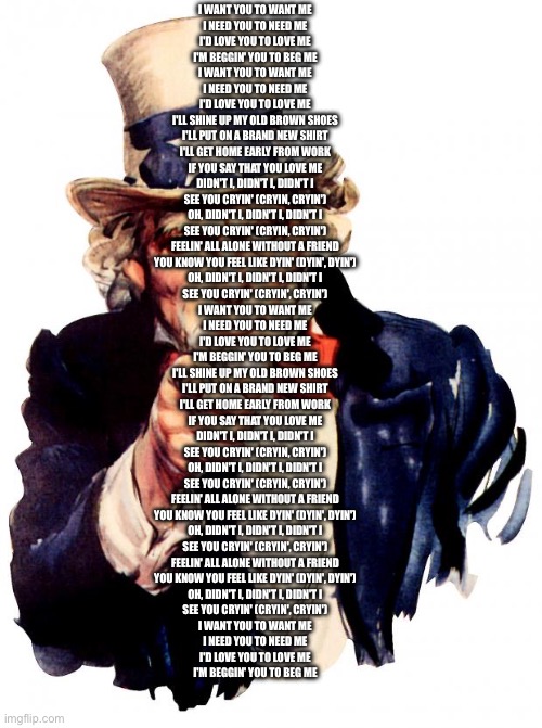 i want you to want me | I WANT YOU TO WANT ME
I NEED YOU TO NEED ME
I'D LOVE YOU TO LOVE ME
I'M BEGGIN' YOU TO BEG ME
I WANT YOU TO WANT ME
I NEED YOU TO NEED ME
I'D LOVE YOU TO LOVE ME
I'LL SHINE UP MY OLD BROWN SHOES
I'LL PUT ON A BRAND NEW SHIRT
I'LL GET HOME EARLY FROM WORK
IF YOU SAY THAT YOU LOVE ME
DIDN'T I, DIDN'T I, DIDN'T I
SEE YOU CRYIN' (CRYIN, CRYIN')
OH, DIDN'T I, DIDN'T I, DIDN'T I
SEE YOU CRYIN' (CRYIN, CRYIN')
FEELIN' ALL ALONE WITHOUT A FRIEND
YOU KNOW YOU FEEL LIKE DYIN' (DYIN', DYIN')
OH, DIDN'T I, DIDN'T I, DIDN'T I
SEE YOU CRYIN' (CRYIN', CRYIN')
I WANT YOU TO WANT ME
I NEED YOU TO NEED ME
I'D LOVE YOU TO LOVE ME
I'M BEGGIN' YOU TO BEG ME
I'LL SHINE UP MY OLD BROWN SHOES
I'LL PUT ON A BRAND NEW SHIRT
I'LL GET HOME EARLY FROM WORK
IF YOU SAY THAT YOU LOVE ME
DIDN'T I, DIDN'T I, DIDN'T I
SEE YOU CRYIN' (CRYIN, CRYIN')
OH, DIDN'T I, DIDN'T I, DIDN'T I
SEE YOU CRYIN' (CRYIN, CRYIN')
FEELIN' ALL ALONE WITHOUT A FRIEND
YOU KNOW YOU FEEL LIKE DYIN' (DYIN', DYIN')
OH, DIDN'T I, DIDN'T I, DIDN'T I
SEE YOU CRYIN' (CRYIN', CRYIN')
FEELIN' ALL ALONE WITHOUT A FRIEND
YOU KNOW YOU FEEL LIKE DYIN' (DYIN', DYIN')
OH, DIDN'T I, DIDN'T I, DIDN'T I
SEE YOU CRYIN' (CRYIN', CRYIN')
I WANT YOU TO WANT ME
I NEED YOU TO NEED ME
I'D LOVE YOU TO LOVE ME
I'M BEGGIN' YOU TO BEG ME | image tagged in memes,uncle sam | made w/ Imgflip meme maker