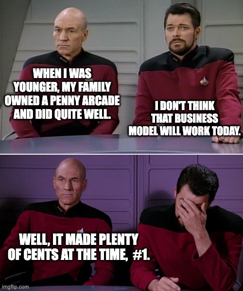 Picard Riker listening to a pun | WHEN I WAS YOUNGER, MY FAMILY OWNED A PENNY ARCADE AND DID QUITE WELL. I DON'T THINK THAT BUSINESS MODEL WILL WORK TODAY. WELL, IT MADE PLENTY OF CENTS AT THE TIME,  #1. | image tagged in picard riker listening to a pun | made w/ Imgflip meme maker