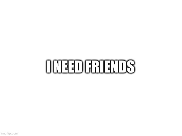 Yep | I NEED FRIENDS | image tagged in ye | made w/ Imgflip meme maker