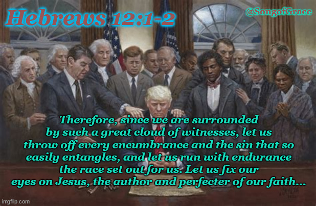 Praying for President Trump | @SongofGrace; Hebrews 12:1-2; Therefore, since we are surrounded by such a great cloud of witnesses, let us throw off every encumbrance and the sin that so easily entangles, and let us run with endurance the race set out for us. Let us fix our eyes on Jesus, the author and perfecter of our faith... | image tagged in biblical encouragement | made w/ Imgflip meme maker