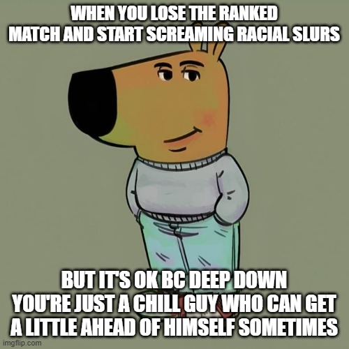 WHEN YOU LOSE THE RANKED MATCH AND START SCREAMING RACIAL SLURS BUT IT'S OK BC DEEP DOWN YOU'RE JUST A CHILL GUY WHO CAN GET A LITTLE AHEAD  | image tagged in chillguy | made w/ Imgflip meme maker