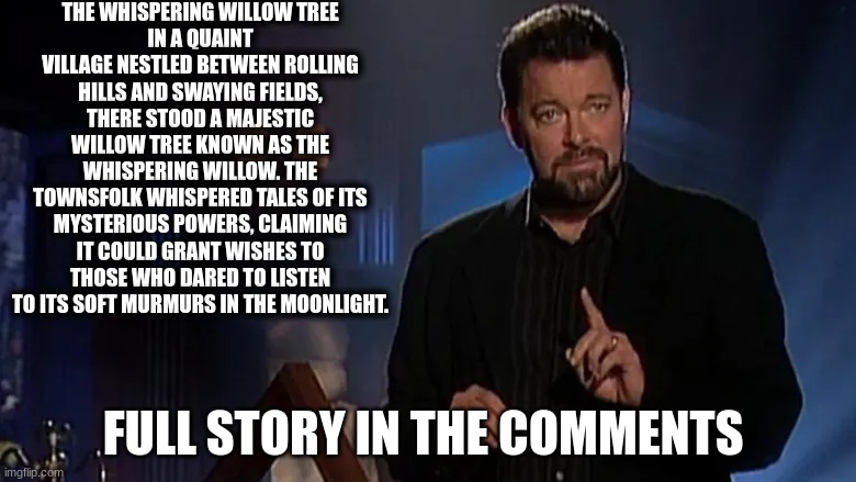 fact or fiction | THE WHISPERING WILLOW TREE
IN A QUAINT VILLAGE NESTLED BETWEEN ROLLING HILLS AND SWAYING FIELDS, THERE STOOD A MAJESTIC WILLOW TREE KNOWN AS THE WHISPERING WILLOW. THE TOWNSFOLK WHISPERED TALES OF ITS MYSTERIOUS POWERS, CLAIMING IT COULD GRANT WISHES TO THOSE WHO DARED TO LISTEN TO ITS SOFT MURMURS IN THE MOONLIGHT. FULL STORY IN THE COMMENTS | image tagged in jonathan frakes | made w/ Imgflip meme maker