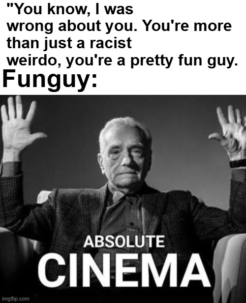 "You know, I was wrong about you. You're more than just a racist weirdo, you're a pretty fun guy. Funguy: | image tagged in crimes johnson | made w/ Imgflip meme maker